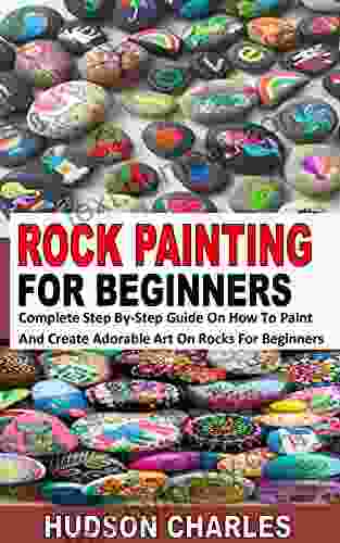 ROCK PAINTING FOR BEGINNERS: Complete Step By Step Guide On How To Paint And Create Adorable Art On Rocks For Beginners