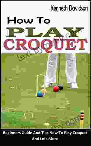 HOW TO PLAY CROQUET: Beginners Guide And Tips How To Play Croquet And Lots More