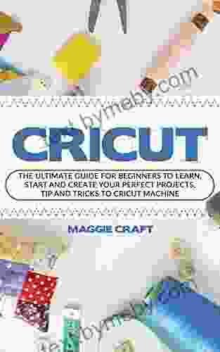 Cricut: The Ultimate Guide For Beginners To Learn Start And Create Your Perfect Projects Tip And Tricks To Cricut Machine