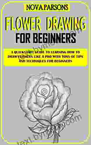 FLOWER DRAWING FOR BEGINNERS: A Quickstart Guide To Learning How To Draw Flowers Like A Pro With Tons Of Tips And Techniques For Beginners