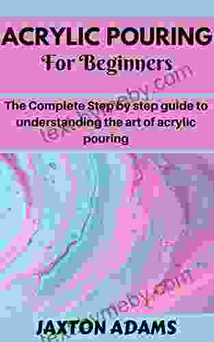 ACRYLIC POURING FOR BEGINNERS: The Complete Step By Step Guide To Understanding The Art Of Acrylic Pouring